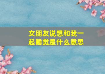 女朋友说想和我一起睡觉是什么意思