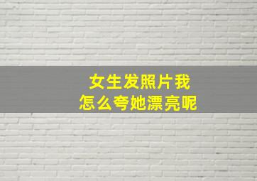 女生发照片我怎么夸她漂亮呢