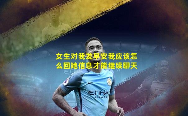 女生对我发早安我应该怎么回她信息才能继续聊天
