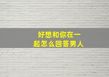 好想和你在一起怎么回答男人