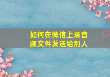 如何在微信上录音频文件发送给别人