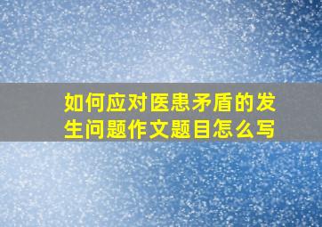 如何应对医患矛盾的发生问题作文题目怎么写