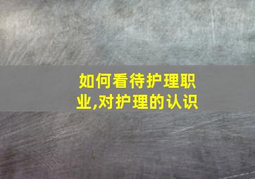 如何看待护理职业,对护理的认识