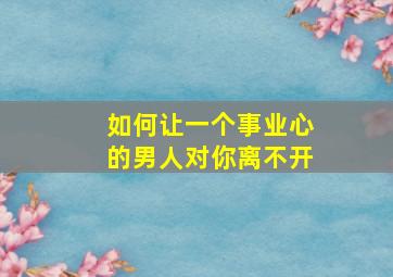 如何让一个事业心的男人对你离不开