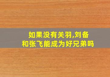 如果没有关羽,刘备和张飞能成为好兄弟吗