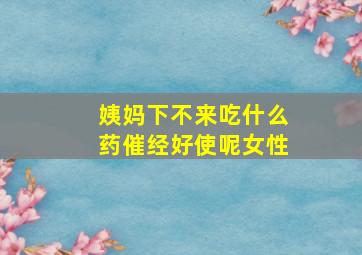 姨妈下不来吃什么药催经好使呢女性