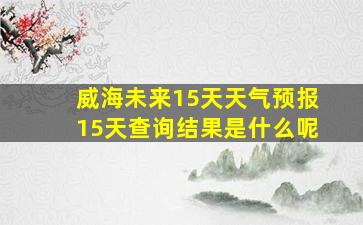 威海未来15天天气预报15天查询结果是什么呢