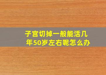 子宫切掉一般能活几年50岁左右呢怎么办