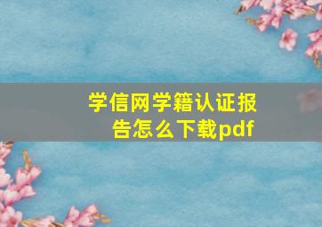 学信网学籍认证报告怎么下载pdf