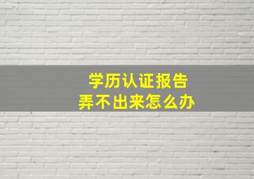 学历认证报告弄不出来怎么办