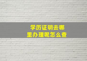 学历证明去哪里办理呢怎么查