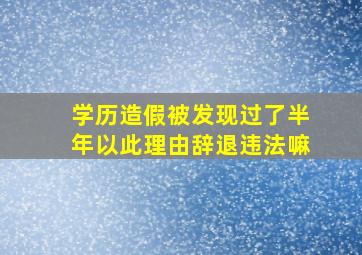 学历造假被发现过了半年以此理由辞退违法嘛