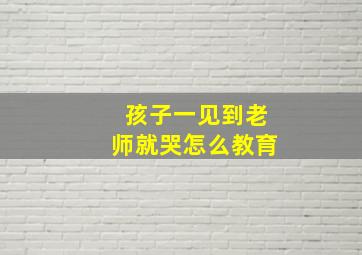 孩子一见到老师就哭怎么教育