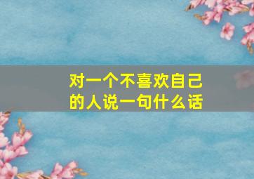 对一个不喜欢自己的人说一句什么话