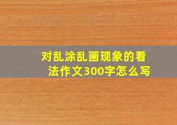 对乱涂乱画现象的看法作文300字怎么写