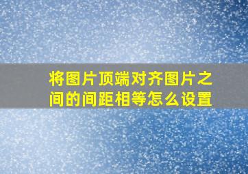 将图片顶端对齐图片之间的间距相等怎么设置