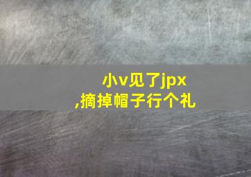 小v见了jpx,摘掉帽子行个礼