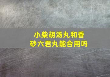 小柴胡汤丸和香砂六君丸能合用吗