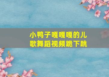 小鸭子嘎嘎嘎的儿歌舞蹈视频跪下跳