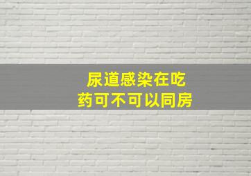 尿道感染在吃药可不可以同房