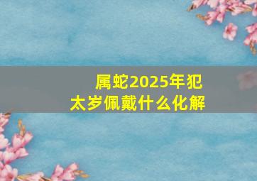 属蛇2025年犯太岁佩戴什么化解