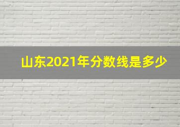 山东2021年分数线是多少