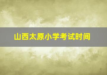 山西太原小学考试时间