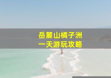 岳麓山橘子洲一天游玩攻略