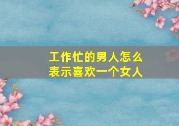 工作忙的男人怎么表示喜欢一个女人