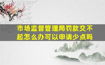 市场监督管理局罚款交不起怎么办可以申请少点吗