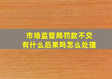 市场监管局罚款不交有什么后果吗怎么处理