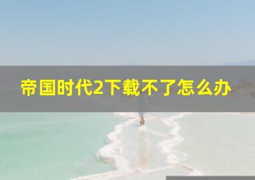 帝国时代2下载不了怎么办