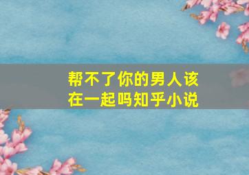 帮不了你的男人该在一起吗知乎小说