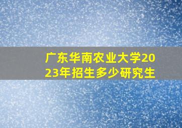 广东华南农业大学2023年招生多少研究生