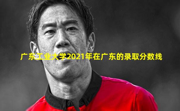 广东工业大学2021年在广东的录取分数线