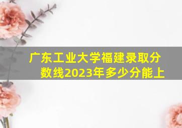 广东工业大学福建录取分数线2023年多少分能上