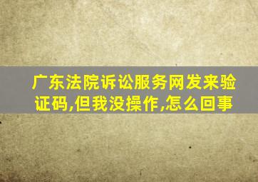 广东法院诉讼服务网发来验证码,但我没操作,怎么回事