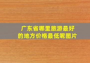 广东省哪里旅游最好的地方价格最低呢图片