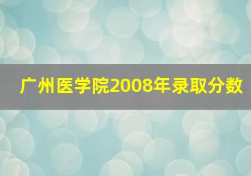 广州医学院2008年录取分数