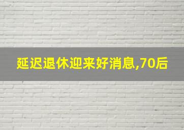 延迟退休迎来好消息,70后