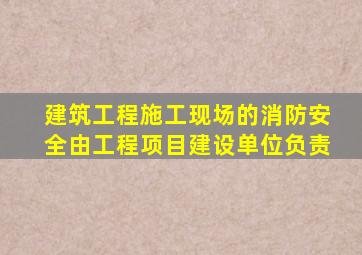 建筑工程施工现场的消防安全由工程项目建设单位负责