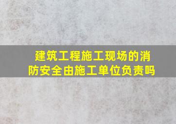 建筑工程施工现场的消防安全由施工单位负责吗