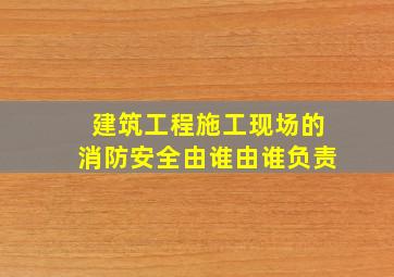 建筑工程施工现场的消防安全由谁由谁负责