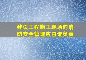 建设工程施工现场的消防安全管理应由谁负责