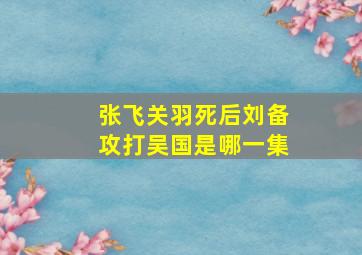 张飞关羽死后刘备攻打吴国是哪一集