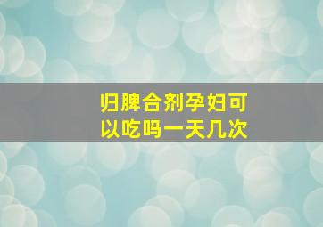 归脾合剂孕妇可以吃吗一天几次