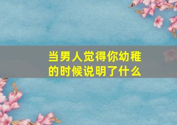 当男人觉得你幼稚的时候说明了什么