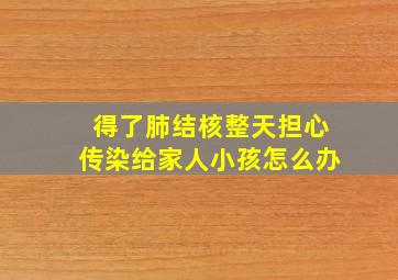 得了肺结核整天担心传染给家人小孩怎么办