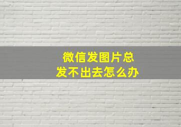 微信发图片总发不出去怎么办