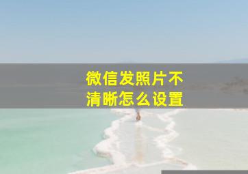 微信发照片不清晰怎么设置